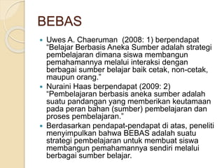 BEBAS
 Uwes A. Chaeruman (2008: 1) berpendapat
“Belajar Berbasis Aneka Sumber adalah strategi
pembelajaran dimana siswa membangun
pemahamannya melalui interaksi dengan
berbagai sumber belajar baik cetak, non-cetak,
maupun orang.”
 Nuraini Haas berpendapat (2009: 2)
“Pembelajaran berbasis aneka sumber adalah
suatu pandangan yang memberikan keutamaan
pada peran bahan (sumber) pembelajaran dan
proses pembelajaran.”
 Berdasarkan pendapat-pendapat di atas, peneliti
menyimpulkan bahwa BEBAS adalah suatu
strategi pembelajaran untuk membuat siswa
membangun pemahamannya sendiri melalui
berbagai sumber belajar.
 