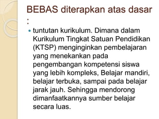 BEBAS diterapkan atas dasar
:
 tuntutan kurikulum. Dimana dalam
Kurikulum Tingkat Satuan Pendidikan
(KTSP) menginginkan pembelajaran
yang menekankan pada
pengembangan kompetensi siswa
yang lebih kompleks, Belajar mandiri,
belajar terbuka, sampai pada belajar
jarak jauh. Sehingga mendorong
dimanfaatkannya sumber belajar
secara luas.
 