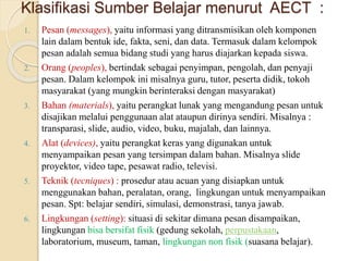 Klasifikasi Sumber Belajar menurut AECT :
1. Pesan (messages), yaitu informasi yang ditransmisikan oleh komponen
lain dalam bentuk ide, fakta, seni, dan data. Termasuk dalam kelompok
pesan adalah semua bidang studi yang harus diajarkan kepada siswa.
2. Orang (peoples), bertindak sebagai penyimpan, pengolah, dan penyaji
pesan. Dalam kelompok ini misalnya guru, tutor, peserta didik, tokoh
masyarakat (yang mungkin berinteraksi dengan masyarakat)
3. Bahan (materials), yaitu perangkat lunak yang mengandung pesan untuk
disajikan melalui penggunaan alat ataupun dirinya sendiri. Misalnya :
transparasi, slide, audio, video, buku, majalah, dan lainnya.
4. Alat (devices), yaitu perangkat keras yang digunakan untuk
menyampaikan pesan yang tersimpan dalam bahan. Misalnya slide
proyektor, video tape, pesawat radio, televisi.
5. Teknik (tecniques) : prosedur atau acuan yang disiapkan untuk
menggunakan bahan, peralatan, orang, lingkungan untuk menyampaikan
pesan. Spt: belajar sendiri, simulasi, demonstrasi, tanya jawab.
6. Lingkungan (setting): situasi di sekitar dimana pesan disampaikan,
lingkungan bisa bersifat fisik (gedung sekolah, perpustakaan,
laboratorium, museum, taman, lingkungan non fisik (suasana belajar).
 