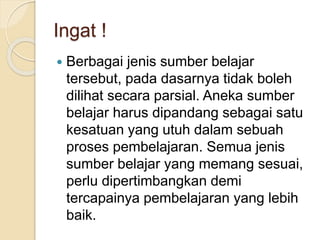 Ingat !
 Berbagai jenis sumber belajar
tersebut, pada dasarnya tidak boleh
dilihat secara parsial. Aneka sumber
belajar harus dipandang sebagai satu
kesatuan yang utuh dalam sebuah
proses pembelajaran. Semua jenis
sumber belajar yang memang sesuai,
perlu dipertimbangkan demi
tercapainya pembelajaran yang lebih
baik.
 