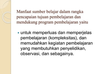 Manfaat sumber belajar dalam rangka
pencapaian tujuan pembelajaran dan
mendukung program pembelajaran yaitu
 untuk memperluas dan memperjelas
pembelajaran (kompleksitas), dan
memudahkan kegiatan pembelajaran
yang membutuhkan penyelidikan,
observasi, dan sebagainya.
 