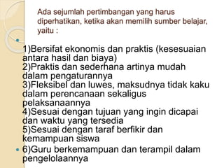 Ada sejumlah pertimbangan yang harus
diperhatikan, ketika akan memilih sumber belajar,
yaitu :

1)Bersifat ekonomis dan praktis (kesesuaian
antara hasil dan biaya)
2)Praktis dan sederhana artinya mudah
dalam pengaturannya
3)Fleksibel dan luwes, maksudnya tidak kaku
dalam perencanaan sekaligus
pelaksanaannya
4)Sesuai dengan tujuan yang ingin dicapai
dan waktu yang tersedia
5)Sesuai dengan taraf berfikir dan
kemampuan siswa
 6)Guru berkemampuan dan terampil dalam
pengelolaannya
 