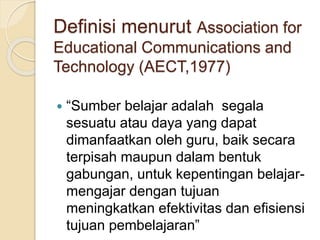 Definisi menurut Association for
Educational Communications and
Technology (AECT,1977)
 “Sumber belajar adalah segala
sesuatu atau daya yang dapat
dimanfaatkan oleh guru, baik secara
terpisah maupun dalam bentuk
gabungan, untuk kepentingan belajar-
mengajar dengan tujuan
meningkatkan efektivitas dan efisiensi
tujuan pembelajaran”
 