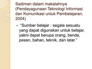 Sadiman dalam makalahnya
(Pendayagunaan Teknologi Informasi
dan Komunikasi untuk Pembelajaran,
2004)
 “Sumber belajar : segala sesuatu
yang dapat digunakan untuk belajar,
yakni dapat berupa orang, benda,
pesan, bahan, teknik, dan latar.”
 
