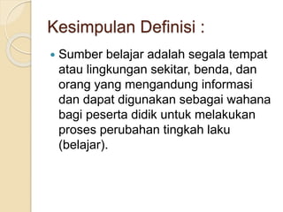 Kesimpulan Definisi :
 Sumber belajar adalah segala tempat
atau lingkungan sekitar, benda, dan
orang yang mengandung informasi
dan dapat digunakan sebagai wahana
bagi peserta didik untuk melakukan
proses perubahan tingkah laku
(belajar).
 