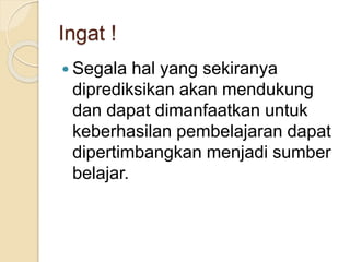 Ingat !
 Segala hal yang sekiranya
diprediksikan akan mendukung
dan dapat dimanfaatkan untuk
keberhasilan pembelajaran dapat
dipertimbangkan menjadi sumber
belajar.
 