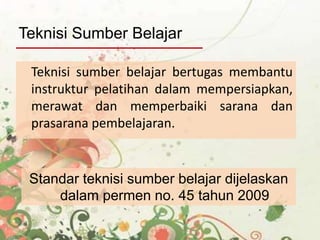 Teknisi sumber belajar bertugas membantu
instruktur pelatihan dalam mempersiapkan,
merawat dan memperbaiki sarana dan
prasarana pembelajaran.
Teknisi Sumber Belajar
Standar teknisi sumber belajar dijelaskan
dalam permen no. 45 tahun 2009
 