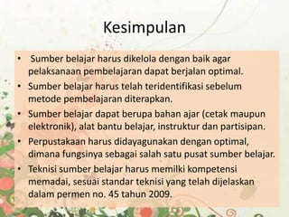 Kesimpulan
• Sumber belajar harus dikelola dengan baik agar
pelaksanaan pembelajaran dapat berjalan optimal.
• Sumber belajar harus telah teridentifikasi sebelum
metode pembelajaran diterapkan.
• Sumber belajar dapat berupa bahan ajar (cetak maupun
elektronik), alat bantu belajar, instruktur dan partisipan.
• Perpustakaan harus didayagunakan dengan optimal,
dimana fungsinya sebagai salah satu pusat sumber belajar.
• Teknisi sumber belajar harus memilki kompetensi
memadai, sesuai standar teknisi yang telah dijelaskan
dalam permen no. 45 tahun 2009.
 