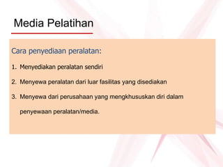 Media Pelatihan
Cara penyediaan peralatan:
1. Menyediakan peralatan sendiri
2. Menyewa peralatan dari luar fasilitas yang disediakan
3. Menyewa dari perusahaan yang mengkhususkan diri dalam
penyewaan peralatan/media.
 