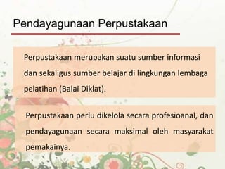 Perpustakaan perlu dikelola secara profesioanal, dan
pendayagunaan secara maksimal oleh masyarakat
pemakainya.
Perpustakaan merupakan suatu sumber informasi
dan sekaligus sumber belajar di lingkungan lembaga
pelatihan (Balai Diklat).
Pendayagunaan Perpustakaan
 