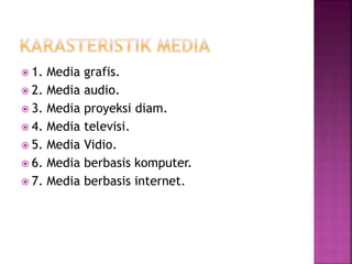  1. Media grafis.
 2. Media audio.
 3. Media proyeksi diam.
 4. Media televisi.
 5. Media Vidio.
 6. Media berbasis komputer.
 7. Media berbasis internet.
 