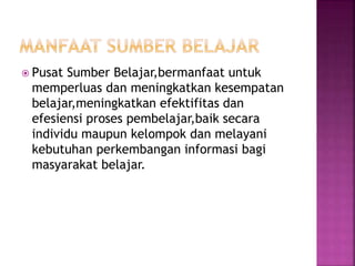  Pusat Sumber Belajar,bermanfaat untuk
memperluas dan meningkatkan kesempatan
belajar,meningkatkan efektifitas dan
efesiensi proses pembelajar,baik secara
individu maupun kelompok dan melayani
kebutuhan perkembangan informasi bagi
masyarakat belajar.
 