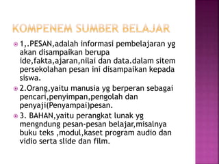  1,.PESAN,adalah informasi pembelajaran yg
akan disampaikan berupa
ide,fakta,ajaran,nilai dan data.dalam sitem
persekolahan pesan ini disampaikan kepada
siswa.
 2.Orang,yaitu manusia yg berperan sebagai
pencari,penyimpan,pengolah dan
penyaji(Penyampai)pesan.
 3. BAHAN,yaitu perangkat lunak yg
mengndung pesan-pesan belajar,misalnya
buku teks ,modul,kaset program audio dan
vidio serta slide dan film.
 
