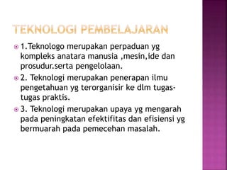  1.Teknologo merupakan perpaduan yg
kompleks anatara manusia ,mesin,ide dan
prosudur.serta pengelolaan.
 2. Teknologi merupakan penerapan ilmu
pengetahuan yg terorganisir ke dlm tugas-
tugas praktis.
 3. Teknologi merupakan upaya yg mengarah
pada peningkatan efektifitas dan efisiensi yg
bermuarah pada pemecehan masalah.
 
