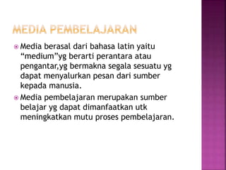  Media berasal dari bahasa latin yaitu
“medium”yg berarti perantara atau
pengantar,yg bermakna segala sesuatu yg
dapat menyalurkan pesan dari sumber
kepada manusia.
 Media pembelajaran merupakan sumber
belajar yg dapat dimanfaatkan utk
meningkatkan mutu proses pembelajaran.
 