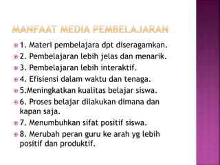  1. Materi pembelajara dpt diseragamkan.
 2. Pembelajaran lebih jelas dan menarik.
 3. Pembelajaran lebih interaktif.
 4. Efisiensi dalam waktu dan tenaga.
 5.Meningkatkan kualitas belajar siswa.
 6. Proses belajar dilakukan dimana dan
kapan saja.
 7. Menumbuhkan sifat positif siswa.
 8. Merubah peran guru ke arah yg lebih
positif dan produktif.
 