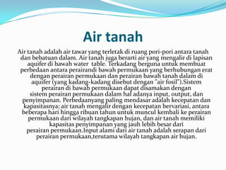 Air tanah
Air tanah adalah air tawar yang terletak di ruang pori-pori antara tanah
 dan bebatuan dalam. Air tanah juga berarti air yang mengalir di lapisan
    aquifer di bawah water table. Terkadang berguna untuk membuat
 perbedaan antara perairandi bawah permukaan yang berhubungan erat
     dengan perairan permukaan dan perairan bawah tanah dalam di
      aquifer (yang kadang-kadang disebut dengan "air fosil").Sistem
          perairan di bawah permukaan dapat disamakan dengan
     sistem perairan permukaan dalam hal adanya input, output, dan
  penyimpanan. Perbedaanyang paling mendasar adalah kecepatan dan
  kapasitasnya; air tanah mengalir dengan kecepatan bervariasi, antara
 beberapa hari hingga ribuan tahun untuk muncul kembali ke perairan
    permukaan dari wilayah tangkapan hujan, dan air tanah memiliki
             kapasitas penyimpanan yang jauh lebih besar dari
    perairan permukaan.Input alami dari air tanah adalah serapan dari
        perairan permukaan,terutama wilayah tangkapan air hujan.
 