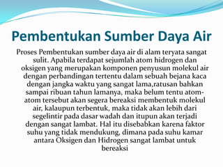 Pembentukan Sumber Daya Air
Proses Pembentukan sumber daya air di alam teryata sangat
     sulit. Apabila terdapat sejumlah atom hidrogen dan
 oksigen yang merupakan komponen penyusun molekul air
  dengan perbandingan tertentu dalam sebuah bejana kaca
   dengan jangka waktu yang sangat lama,ratusan bahkan
   sampai ribuan tahun lamanya, maka belum tentu atom-
  atom tersebut akan segera bereaksi membentuk molekul
     air, kalaupun terbentuk, maka tidak akan lebih dari
     segelintir pada dasar wadah dan itupun akan terjadi
   dengan sangat lambat. Hal itu disebabkan karena faktor
   suhu yang tidak mendukung, dimana pada suhu kamar
     antara Oksigen dan Hidrogen sangat lambat untuk
                           bereaksi
 