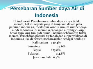 Persebaran Sumber daya Air di
         Indonesia
   Di indonesia Persebaran sumber daya airnya tidak
   merata, hal ini seperti yang di tunjukan dalam peta
perairan indonesia, meskipun kondisi umum sumber daya
  air di Indonesia ini memiliki cadangan air yang cukup
besar 2530 km3 (no. 5 di dunia), namun sebarannya tidak
merata. Persebaran potensi air tanah dan air permukaan di
 Indonesia jika di persentasekan adalah sebagai berikut :
                  Kalimantan : 30.4%
              Sumatera              : 24.6%
                  Papua         : 23.8%
              Sulawesi              : 14.8%
                  Jawa dan Bali : 6.4%
 