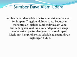 Sumber Daya Alam Udara

Sumber daya udara adalah factor atau ciri adanya suatu
    kehidupan. Tinggi rendahnya suatu keputusan
     menentukan kualitas sumber daya alam yang
  lain,sedangkan kualitas sumber daya udara sangat
    menentukan perkembangan suatu kehidupan.
  Meskipun hampir di setiap sekolah ada pendidikan
                 lingkungan hidup.
 