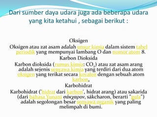 Dari sumber daya udara juga ada beberapa udara
       yang kita ketahui , sebagai berikut :

                           Oksigen
Oksigen atau zat asam adalah unsur kimia dalam sistem tabel
  periodik yang mempunyai lambang O dan nomor atom 8.
                      Karbon Dioksida
 Karbon dioksida (rumus kimia: CO2) atau zat asam arang
    adalah sejenis senyawa kimia yang terdiri dari dua atom
   oksigen yang terikat secara kovalen dengan sebuah atom
                            karbon.
                         Karbohidrat
Karbohidrat ('hidrat dari karbon', hidrat arang) atau sakarida
   (dari bahasa Yunani σάκχαρον, sákcharon, berarti "gula")
     adalah segolongan besar senyawa organik yang paling
                      melimpah di bumi.
 