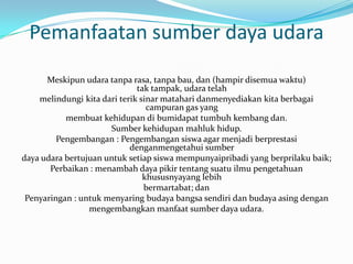Pemanfaatan sumber daya udara
      Meskipun udara tanpa rasa, tanpa bau, dan (hampir disemua waktu)
                              tak tampak, udara telah
    melindungi kita dari terik sinar matahari danmenyediakan kita berbagai
                                 campuran gas yang
           membuat kehidupan di bumidapat tumbuh kembang dan.
                      Sumber kehidupan mahluk hidup.
         Pengembangan : Pengembangan siswa agar menjadi berprestasi
                            denganmengetahui sumber
daya udara bertujuan untuk setiap siswa mempunyaipribadi yang berprilaku baik;
       Perbaikan : menambah daya pikir tentang suatu ilmu pengetahuan
                                khususnyayang lebih
                                bermartabat; dan
 Penyaringan : untuk menyaring budaya bangsa sendiri dan budaya asing dengan
                 mengembangkan manfaat sumber daya udara.
 