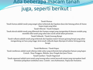 Ada beberapa macam tanah
           juga, seperti berikut :
                                            Tanah Humus
Tanah humus adalah tanah yang sangat subur terbentuk dari lapukan daun dan batang pohon di hutan
                                          hujan tropis yang lebat.
                                    Tanah Alluvial / Tanah Endapan
Tanah aluvial adalah tanah yang dibentuk dari lumpur sungai yang mengendap di dataran rendah yang
                    memiliki sifat tanah yang subur dan cocok untuk lahan pertanian.
                               Tanah Vulkanik / Tanah Gunung Berapi
 Tanah vulkanis adalah tanah yang terbentuk dari lapukan materi letusan gunung berapi yang subur
    mengandung zat hara yang tinggi. Jenis tanah vulkanik dapat dijumpai di sekitar lereng gunung
                                                  berapi.

                                  Tanah Mediteran / Tanah Kapur
Tanah mediteran adalah tanah sifatnya tidak subur yang terbentuk dari pelapukan batuan yang kapur.
                    Contoh : Nusa Tenggara, Maluku, Jawa Tengah dan Jawa Timur.
                                 Tanah Gambut / Tanah Organosol
 Tanah organosol adalah jenis tanah yang kurang subur untuk bercocok tanam yang merupakan hasil
         bentukan pelapukan tumbuhan rawa. Contoh : rawa Kalimantan, Papua dan Sumatera.
 