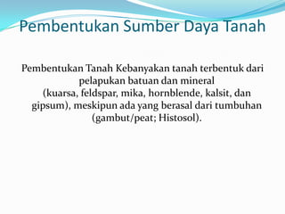 Pembentukan Sumber Daya Tanah

Pembentukan Tanah Kebanyakan tanah terbentuk dari
            pelapukan batuan dan mineral
    (kuarsa, feldspar, mika, hornblende, kalsit, dan
  gipsum), meskipun ada yang berasal dari tumbuhan
                (gambut/peat; Histosol).
 
