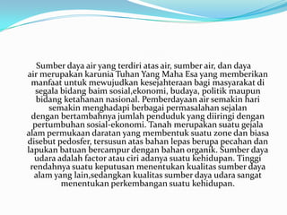 Sumber daya air yang terdiri atas air, sumber air, dan daya
air merupakan karunia Tuhan Yang Maha Esa yang memberikan
 manfaat untuk mewujudkan kesejahteraan bagi masyarakat di
   segala bidang baim sosial,ekonomi, budaya, politik maupun
   bidang ketahanan nasional. Pemberdayaan air semakin hari
      semakin menghadapi berbagai permasalahan sejalan
 dengan bertambahnya jumlah penduduk yang diiringi dengan
  pertumbuhan sosial-ekonomi. Tanah merupakan suatu gejala
alam permukaan daratan yang membentuk suatu zone dan biasa
disebut pedosfer, tersusun atas bahan lepas berupa pecahan dan
lapukan batuan bercampur dengan bahan organik. Sumber daya
  udara adalah factor atau ciri adanya suatu kehidupan. Tinggi
 rendahnya suatu keputusan menentukan kualitas sumber daya
  alam yang lain,sedangkan kualitas sumber daya udara sangat
          menentukan perkembangan suatu kehidupan.
 