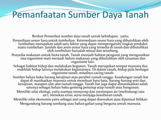 Pemanfaatan Sumber Daya Tanah
              Berikut Pemanfaat sumber daya tanah untuk kehidupan, yaitu;
 Penyediaan unsur hara untuk tumbuhan. Ketersediaan unsur hara yang dibutuhkan oleh
    tumbuhan merupakan salah satu faktor yang dapat mempengaruhi tingkat produksi
    suatu tumbuhan. Jumlah dan jenis unsur hara yang tersedia di tanah dan dibutuhkan
                        oleh tumbuhan haruslah sesuai dan seimbang.
Penyedia makanan untuk biota tanah. Tanah menjadi habitat pengurai yang menguraikan
      sisa organisme mati menjadi bahan makanan yang dibutuhkan oleh tanaman dan
                                       organisme lain.
 Sebagai habitat hidup dan melakukan kegiatan. Tanah merupakan tempat manusia dan
   makhluk hidup lainnya melakukan kegiatannya. Di dalam tanah, hidup pula berbagai
                           organisme tanah, misalnya cacing tanah.
 Sumber bahan baku barang kerajinan atau perabot rumah tangga. Kandungan tanah liat
      dapat di manfaatkan manusia untuk membuat batu bata, barang-barang seni dan
    kerajinan, maupun alat-alat rumah tangga. Tanah liat juga dapat dimanfaatkan salah
          satunya sebagai bahan baku genteng penutup atap rumah atau bangunan.
   Memiliki nilai ekologi, yaitu mampu menyerap dan menimpan air (melindungi tata
                    air), menekan erosi, serta menjaga kesuburan tanah.
 Memiliki nilai ekonomis yaitu sebagai aset yang dapat disewakan atau diperjual belikan
     Mengandung barang tambang atau bahan galian yang berguna untuk manusia.
 