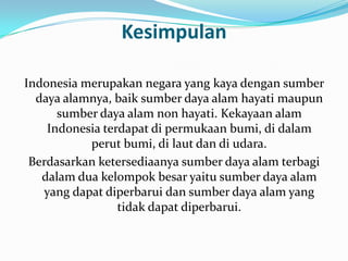 Kesimpulan

Indonesia merupakan negara yang kaya dengan sumber
  daya alamnya, baik sumber daya alam hayati maupun
      sumber daya alam non hayati. Kekayaan alam
    Indonesia terdapat di permukaan bumi, di dalam
           perut bumi, di laut dan di udara.
 Berdasarkan ketersediaanya sumber daya alam terbagi
   dalam dua kelompok besar yaitu sumber daya alam
   yang dapat diperbarui dan sumber daya alam yang
                 tidak dapat diperbarui.
 