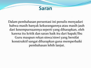 Saran

Dalam pembahasan persentasi ini penulis menyadari
bahwa masih banyak kekurangannya atau masih jauh
 dari kesempurnaannya seperti yang diharapkan, oleh
  karena itu kritik dan saran baik itu dari bapak/Ibu
     Guru maupun rekan siswa/siswi yang bersifat
  konstruktif sangat diharapkan guna memperbaiki
              pembahasan lebih lanjut.
 