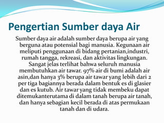 Pengertian Sumber daya Air
 Sumber daya air adalah sumber daya berupa air yang
   berguna atau potensial bagi manusia. Kegunaan air
   meliputi penggunaan di bidang pertanian,industri,
    rumah tangga, rekreasi, dan aktivitas lingkungan.
      Sangat jelas terlihat bahwa seluruh manusia
  membutuhkan air tawar. 97% air di bumi adalah air
  asin,dan hanya 3% berupa air tawar yang lebih dari 2
  per tiga bagiannya berada dalam bentuk es di glasier
   dan es kutub. Air tawar yang tidak membeku dapat
 ditemukanterutama di dalam tanah berupa air tanah,
   dan hanya sebagian kecil berada di atas permukaan
                   tanah dan di udara.
 