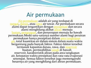 Air permukaan
         Air permukaan adalah air yang terdapat di
 sungai, danau, atau rawa air tawar. Air permukaan secara
  alami dapat tergantikan dengan presipitasi dan secara
           alami menghilang akibat aliran menuju
  lautan, penguapan, dan penyerapan menuju ke bawah
permukaan.Meski satu-satunya sumber alami bagi perairan
    permukaan hanya presipitasi dalam area tangkapan
  air, total kuantitas air dalam sistem dalam suatu waktu
  bergantung pada banyak faktor. Faktor-faktor tersebut
        termasuk kapasitas danau, rawa, dan reservoir
            buatan, permeabilitas tanah di bawah
     reservoir, karakteristik aliran pada area tangkapan
  air, ketepatan waktu presipitasi dan rata-rata evaporasi
   setempat. Semua faktor tersebut juga memengaruhi
   besarnya air yang menghilang dari aliran permukaan.
 
