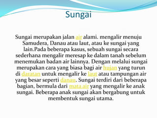 Sungai

Sungai merupakan jalan air alami. mengalir menuju
   Samudera, Danau atau laut, atau ke sungai yang
    lain.Pada beberapa kasus, sebuah sungai secara
sederhana mengalir meresap ke dalam tanah sebelum
menemukan badan air lainnya. Dengan melalui sungai
merupakan cara yang biasa bagi air hujan yang turun
di daratan untuk mengalir ke laut atau tampungan air
yang besar seperti danau. Sungai terdiri dari beberapa
 bagian, bermula dari mata air yang mengalir ke anak
 sungai. Beberapa anak sungai akan bergabung untuk
              membentuk sungai utama.
 