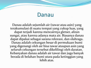 Danau
  Danau adalah sejumlah air (tawar atau asin) yang
terakumulasi di suatu tempat yang cukup luas, yang
   dapat terjadi karena mencairnya gletser, aliran
sungai, atau karena adanya mata air. Biasanya danau
dapat dipakai sebagai sarana rekreasi, dan olahraga.
 Danau adalah cekungan besar di permukaan bumi
yang digenangi oleh air bisa tawar ataupun asin yang
 seluruh cekungan tersebut dikelilingi oleh daratan.
Kebanyakan danau adalah air tawar dan juga banyak
 berada di belahan bumi utara pada ketinggian yang
                     lebih atas.
 