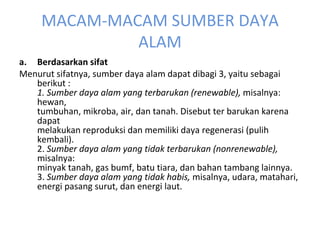 MACAM-MACAM SUMBER DAYA ALAM Berdasarkan sifat Menurut sifatnya, sumber daya alam dapat dibagi 3, yaitu sebagai berikut : 1. Sumber daya alam yang terbarukan (renewable),  misalnya: hewan, tumbuhan, mikroba, air, dan tanah. Disebut ter barukan karena dapat melakukan reproduksi dan memiliki daya regenerasi (pulih kembali). 2.  Sumber daya alam yang tidak terbarukan (nonrenewable),  misalnya: minyak tanah, gas bumf, batu tiara, dan bahan tambang lainnya. 3.  Sumber daya alam yang tidak habis,  misalnya, udara, matahari, energi pasang surut, dan energi laut. 