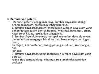 b.  Berdasarkan potensi  Menurut potensi penggunaannya, sumber daya alam dibagi beberapa macam, antara lain sebagai berikut. 1.  Sumber daya alam materi;  merupakan sumber daya alam yang dimanfaatkan dalam bentuk fisiknya. Misalnya, batu, besi, emas, kayu, serat kapas, rosela, dan sebagainya. 2.  Sumber daya alam energi;  merupakan sumber daya alam yang dimanfaatkan energinya. Misalnya batu bara, minyak bumi, gas bumi, air terjun, sinar matahari, energi pasang surut laut, kincir angin, dan lain-lain. 3.  Sumber daya alam ruang;  merupakan sumber daya alam yang berupa ruang atau tempat hidup, misalnya area tanah (daratan) dan angkasa. 