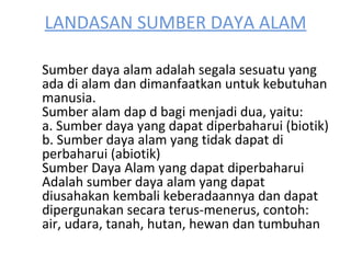 LANDASAN SUMBER DAYA ALAM Sumber daya alam adalah segala sesuatu yang ada di alam dan dimanfaatkan untuk kebutuhan manusia. Sumber alam dap d bagi menjadi dua, yaitu: a. Sumber daya yang dapat diperbaharui (biotik) b. Sumber daya alam yang tidak dapat di perbaharui (abiotik) Sumber Daya Alam yang dapat diperbaharui Adalah sumber daya alam yang dapat diusahakan kembali keberadaannya dan dapat dipergunakan secara terus-menerus, contoh: air, udara, tanah, hutan, hewan dan tumbuhan 