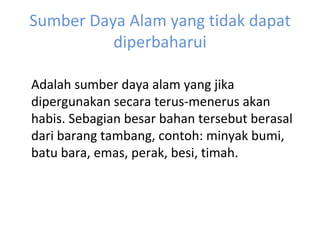 Sumber Daya Alam yang tidak dapat diperbaharui Adalah sumber daya alam yang jika dipergunakan secara terus-menerus akan habis. Sebagian besar bahan tersebut berasal dari barang tambang, contoh: minyak bumi, batu bara, emas, perak, besi, timah. 