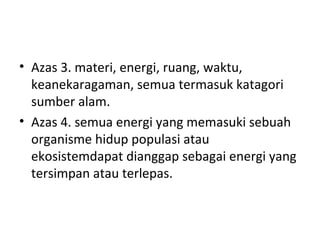 Azas 3. materi, energi, ruang, waktu, keanekaragaman, semua termasuk katagori sumber alam. Azas 4. semua energi yang memasuki sebuah organisme hidup populasi atau ekosistemdapat dianggap sebagai energi yang tersimpan atau terlepas. 