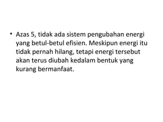 Azas 5, tidak ada sistem pengubahan energi yang betul-betul efisien. Meskipun energi itu tidak pernah hilang, tetapi energi tersebut akan terus diubah kedalam bentuk yang kurang bermanfaat. 