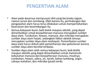 PENGERTIAN ALAM Alam pada dasarnya mempunyai sifat yang beraneka ragam, namun serasi dan seimbang. Oleh karena itu, perlindungan dan pengawetan alam harus terus dilakukan untuk mempertahankan keserasian dan keseimbangan itu. Semua kekayaan bumi, baik biotik maupun abiotik, yang dapat dimanfaatkan untuk kesejahteraan manusia merupakan sumber daya alam. Tumbuhan, hewan, manusia, dan mikroba merupakan sumber daya alam hayati, sedangkan faktor abiotik lainnya merupakan sumber daya alam nonhayati. Pemanfaatan sumber daya alam harus diikuti oleh pemeliharaan dan pelestarian karena sumber daya alam bersifat terbatas. Sumber daya alam ialah semua kekayaan bumi, baik biotik maupun abiotik yang dapat dimanfaatkan untuk memenuhi kebutuhan manusia dan kesejahteraan manusia, misalnya: tumbuhan, hewan, udara, air, tanah, bahan tambang, angin, cahaya matahari, dan mikroba (jasad renik). 