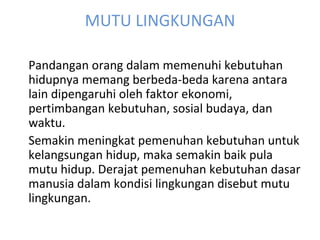 MUTU LINGKUNGAN Pandangan orang dalam memenuhi kebutuhan hidupnya memang berbeda-beda karena antara lain dipengaruhi oleh faktor ekonomi, pertimbangan kebutuhan, sosial budaya, dan waktu.   Semakin meningkat pemenuhan kebutuhan untuk kelangsungan hidup, maka semakin baik pula mutu hidup. Derajat pemenuhan kebutuhan dasar manusia dalam kondisi lingkungan disebut mutu lingkungan. 
