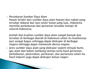    Persebaran Sumber Daya Alam
    Hayati teridiri dari sumber daya alam hewani dan nabati yang
    tersebar didarat dan laut selain hutan yang luas, Indonesia
    memiliki perkebunan dan pertanian tersebar hampir di
    seluruh Indonesia.

    Jumlah dan kualitas sumber daya alam sangat banyak dan
    tersebar di berbagai daerah di Indonesia selain itu kualitasnya
    pun sangat bagus sehingga dapat diekspor di berbagai
    negara sehingga dapat memenuhi devisa negara.
   Jenis sumber daya alam yang diekspor seperti minyak bumi,
    gas alam dan bahan tambang lainnya serta hasil pertanian,
    perkebunan, peternakan, perikanan, dan pariwisata selain itu
    hasil industri juga dapat diekspor keluar negeri.
 