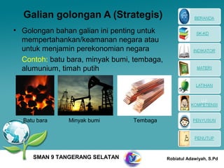 Galian golongan A (Strategis)
• Golongan bahan galian ini penting untuk
  mempertahankan/keamanan negara atau
  untuk menjamin perekonomian negara
  Contoh: batu bara, minyak bumi, tembaga,
  alumunium, timah putih




  Batu bara    Minyak bumi       Tembaga




     SMAN 9 TANGERANG SELATAN                Robiatul Adawiyah, S.Pd
 