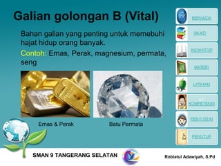 Galian golongan B (Vital)
 Bahan galian yang penting untuk memebuhi
 hajat hidup orang banyak.
 Contoh: Emas, Perak, magnesium, permata,
 seng




     Emas & Perak        Batu Permata




    SMAN 9 TANGERANG SELATAN            Robiatul Adawiyah, S.Pd
 
