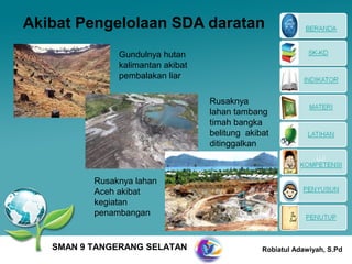 Akibat Pengelolaan SDA daratan
               Gundulnya hutan
               kalimantan akibat
               pembalakan liar

                                   Rusaknya
                                   lahan tambang
                                   timah bangka
                                   belitung akibat
                                   ditinggalkan



          Rusaknya lahan
          Aceh akibat
          kegiatan
          penambangan


   SMAN 9 TANGERANG SELATAN                     Robiatul Adawiyah, S.Pd
 
