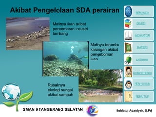 Akibat Pengelolaan SDA perairan
              Matinya ikan akibat
              pencemaran industri
              tambang

                                    Matinya terumbu
                                    karangan akibat
                                    pengeboman
                                    ikan




            Rusaknya
            ekologi sungai
            akibat sampah


   SMAN 9 TANGERANG SELATAN                      Robiatul Adawiyah, S.Pd
 