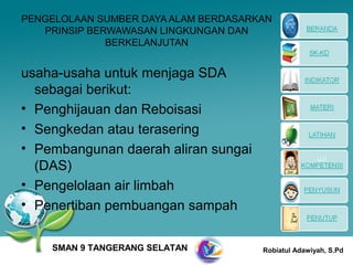 PENGELOLAAN SUMBER DAYA ALAM BERDASARKAN
   PRINSIP BERWAWASAN LINGKUNGAN DAN
              BERKELANJUTAN


usaha-usaha untuk menjaga SDA
  sebagai berikut:
• Penghijauan dan Reboisasi
• Sengkedan atau terasering
• Pembangunan daerah aliran sungai
  (DAS)
• Pengelolaan air limbah
• Penertiban pembuangan sampah


    SMAN 9 TANGERANG SELATAN          Robiatul Adawiyah, S.Pd
 
